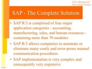 IT for Management
Prof. Efraim Turban
4-18
SAP - The Complete Solution
• SAP R/3 is comprised of four major
application categories - accounting,
manufacturing, sales, and human resources -
containing more than 70 modules
• SAP R/3 allows companies to automate or
eliminate many costly and error-prone manual
communication procedures
• SAP implementation is very complex and
consequently very expensive
 