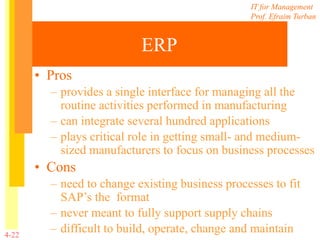 IT for Management
Prof. Efraim Turban
4-22
ERP
• Pros
– provides a single interface for managing all the
routine activities performed in manufacturing
– can integrate several hundred applications
– plays critical role in getting small- and medium-
sized manufacturers to focus on business processes
• Cons
– need to change existing business processes to fit
SAP’s the format
– never meant to fully support supply chains
– difficult to build, operate, change and maintain
 