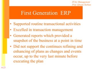 IT for Management
Prof. Efraim Turban
4-23
First Generation ERP
• Supported routine transactional activities
• Excelled in transaction management
• Generated reports which provided a
snapshot of the business at a point in time
• Did not support the continues refining and
enhancing of plans as changes and events
occur, up to the very last minute before
executing the plan
 