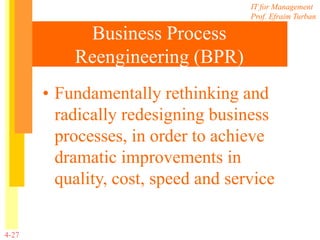 IT for Management
Prof. Efraim Turban
4-27
Business Process
Reengineering (BPR)
• Fundamentally rethinking and
radically redesigning business
processes, in order to achieve
dramatic improvements in
quality, cost, speed and service
 