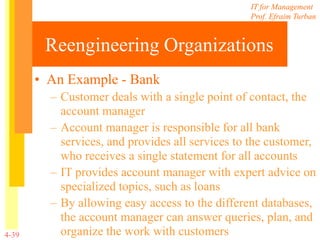 IT for Management
Prof. Efraim Turban
4-39
Reengineering Organizations
• An Example - Bank
– Customer deals with a single point of contact, the
account manager
– Account manager is responsible for all bank
services, and provides all services to the customer,
who receives a single statement for all accounts
– IT provides account manager with expert advice on
specialized topics, such as loans
– By allowing easy access to the different databases,
the account manager can answer queries, plan, and
organize the work with customers
 