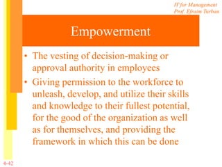 IT for Management
Prof. Efraim Turban
4-42
Empowerment
• The vesting of decision-making or
approval authority in employees
• Giving permission to the workforce to
unleash, develop, and utilize their skills
and knowledge to their fullest potential,
for the good of the organization as well
as for themselves, and providing the
framework in which this can be done
 