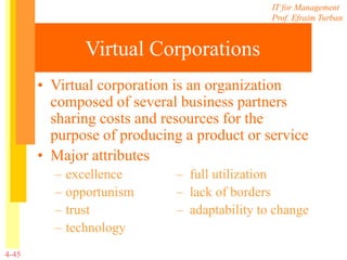 IT for Management
Prof. Efraim Turban
4-45
Virtual Corporations
• Virtual corporation is an organization
composed of several business partners
sharing costs and resources for the
purpose of producing a product or service
• Major attributes
– excellence – full utilization
– opportunism – lack of borders
– trust – adaptability to change
– technology
 