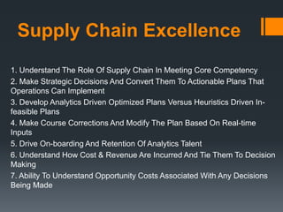 Supply Chain Excellence
1. Understand The Role Of Supply Chain In Meeting Core Competency
2. Make Strategic Decisions And Convert Them To Actionable Plans That
Operations Can Implement
3. Develop Analytics Driven Optimized Plans Versus Heuristics Driven In-
feasible Plans
4. Make Course Corrections And Modify The Plan Based On Real-time
Inputs
5. Drive On-boarding And Retention Of Analytics Talent
6. Understand How Cost & Revenue Are Incurred And Tie Them To Decision
Making
7. Ability To Understand Opportunity Costs Associated With Any Decisions
Being Made
 