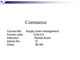 Commerce
Course title: Supply chain management
Course code: COM-512
Instructor : Rubab Anum
lecture No. 12
Class: Bs 6th
 