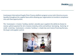INVOICEWARE INTERNATIONAL © 2016
Confidential
Invoiceware International Supply Chain Finance platform program across Latin America ensures
liquidity throughout the supplier base while allowing your organization to transform compliance
into cash flow opportunities.
The Invoiceware e-invoice funding solution provides your suppliers the ability to choose to
receive upfront payment for all e-invoices instantly, online and without borrowing, factoring or
credit screening. Invoiceware e-invoice funding is simple low-cost invoice financing that you,
the buyer and supplier control.
 