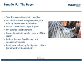 INVOICEWARE INTERNATIONAL © 2016
Confidential
Benefits For The Buyer
 Transform compliance into cash flow
 No additional technology required, use
existing Invoiceware architecture
 No cost to the buyer to participate
 Off-balance sheet financing
 Ensure liquidity to supplier base in LATAM
region
 Reduce Account Payable costs with
supplier self-service
 Participate in funding for high-yield, short-
term investment opportunity
 