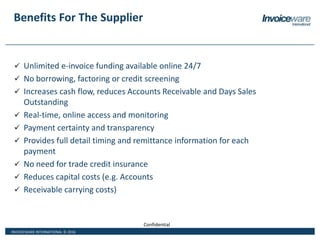 INVOICEWARE INTERNATIONAL © 2016
Confidential
Benefits For The Supplier
 Unlimited e-invoice funding available online 24/7
 No borrowing, factoring or credit screening
 Increases cash flow, reduces Accounts Receivable and Days Sales
Outstanding
 Real-time, online access and monitoring
 Payment certainty and transparency
 Provides full detail timing and remittance information for each
payment
 No need for trade credit insurance
 Reduces capital costs (e.g. Accounts
 Receivable carrying costs)
 