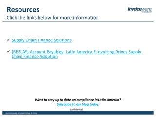 INVOICEWARE INTERNATIONAL © 2016
ConfidentialConfidential
Resources
Click the links below for more information
 Supply Chain Finance Solutions
 [REPLAY] Account Payables: Latin America E-Invoicing Drives Supply
Chain Finance Adoption
Want to stay up to date on compliance in Latin America?
Subscribe to our blog today.
 