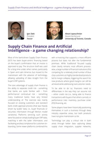 Page 27
Supply Chain Finance and Artificial Intelligence - a game changing relationship?
Most of the bank-driven Supply Chain Finance
(SCF) has been buyer-centric financing based
on the buyer’s confirmation that an invoice is
approved to pay. The structure itself was used
for a long time under other names, particularly
in Spain and Latin America, but moved to the
mainstream with the advance of technology,
allowing uploading of data straight from the
buyer’s ERP systems.
The core advantage of supply chain finance is
the ability to separate credit risk - something
that banks are quite familiar with - from
performance/ contractual risk - something
many traditional banks have very limited
understanding of. The exercise was mainly
focused on existing customers and standard
bank credit approval process (that was heavily
driven by ‘public’ data, i.e., buyer financials or
securities information through Merton model
variations). Platforms servicing such activity
were focused on simply loading buyer ERP data,
matching it with the seller information, and
facilitating ancillary compliance for customer on-
boarding. Some newer platforms combined this
with e-invoicing that supports a more efficient
process but does not alter the fundamental
premises. While ‘traditional’ focused supply
chain clearly remains most efficient process-
wise, a large number of financial institutions (FIs)
competing for a relatively small number of blue
chip customers on highly standardised products
led to margin collapse, triggering the search for
new products where good margins can still be
achieved while addressing real customer needs.
To be able to do so, financiers need to
differentiate in the way they can assume risk
– either credit risk (i.e., being able to finance
transactions with buyers that others cannot), or
performance risks: inventory, purchase order
(PO) financing, etc.
Some players have been historically positioning
themselves in such a business through deep
industry expertise areas, but both products
have not gone mainstream so far.
Technology can play a critical role in both
areas through better data capturing (deep
supply chain integration, supplier networks,
Supply Chain Finance and Artificial
Intelligence - a game changing relationship?
Igor Zaks
President
Tenzor
Alexei Lapouchnian
Researcher/lecturer
University of Toronto, Canada
 