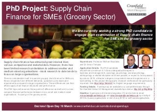 Supply Chain Finance for SMEs
(Grocery Sector) [PhD Project]
Supervisors: Professor Michael Bourlakis
and Dr Simon Templar
Application Details: The PhD candidate
should hold a minimum 2.1 class undergraduate degree in
business and management, sociology, psychology, social psychology,
anthropology or related discipline and have passed, or expect to have passed
by autumn, a Master’s degree or equivalent research experience in a work
setting. In this project ethnographic research methods will be particularly
important. See http://bit.ly/154nhb7 for English language requirements.
Funding Details: Funding may be available on a competitive basis through
the Cranfield School of Management studentship scheme: ttp://bit.ly/1BgS94p
Deadline: Expressions of interest alongside a CV are invited via
email m.bourlakis@cranfield.ac.uk and
simon.templar@cranfield.ac.uk by mid-April for
bursary applications.
Supply chain finance has attracted great interest from
various companies and stakeholders. However, there has
been limited research undertaken to address smaller and
medium sized organisations - most research to date tends to
focus on large organisations.
There is considerable merit in examining supply chain finance for SMEs as
these companies have different demands, operations, processes and
requirements compared to larger organisations. These differences can then
affect supply chain finance structures and performance.
This PhD topic will examine these points of difference and will aim to cross-
compare financial performance between micro, small and medium-sized
organisations - focusing on the grocery sector.
We are currently seeking a strong PhD candidate to
engage in an examination of supply chain finance
for SMEs in the grocery sector
“GroceryWindow"byornello_picsislicensedunderCCBY2.0
www.cranfield.ac.uk/som/phd
 