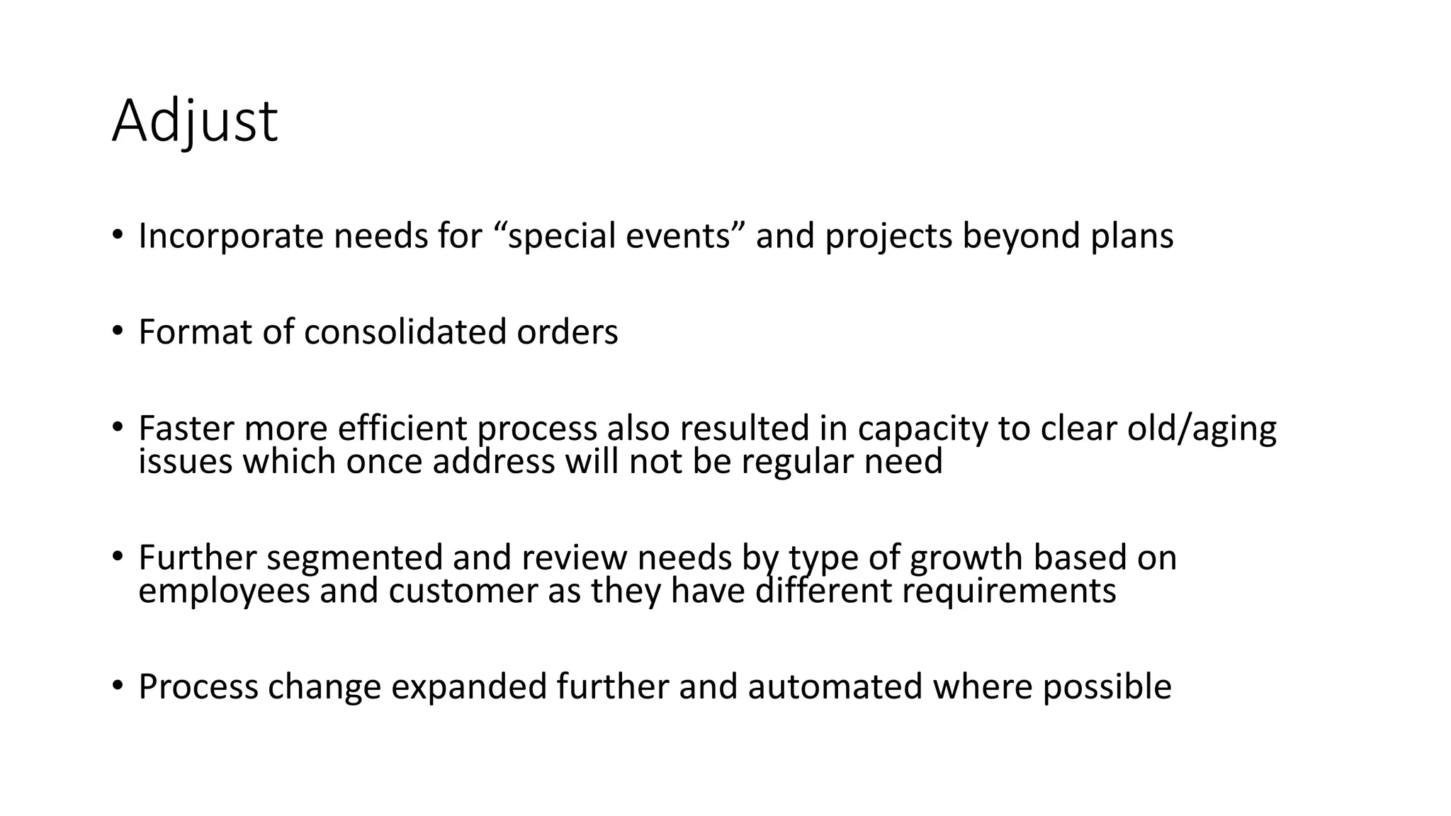 Adjust
• Incorporate needs for “special events” and projects beyond plans
• Format of consolidated orders
• Faster more efficient process also resulted in capacity to clear old/aging
issues which once address will not be regular need
• Further segmented and review needs by type of growth based on
employees and customer as they have different requirements
• Process change expanded further and automated where possible
 
