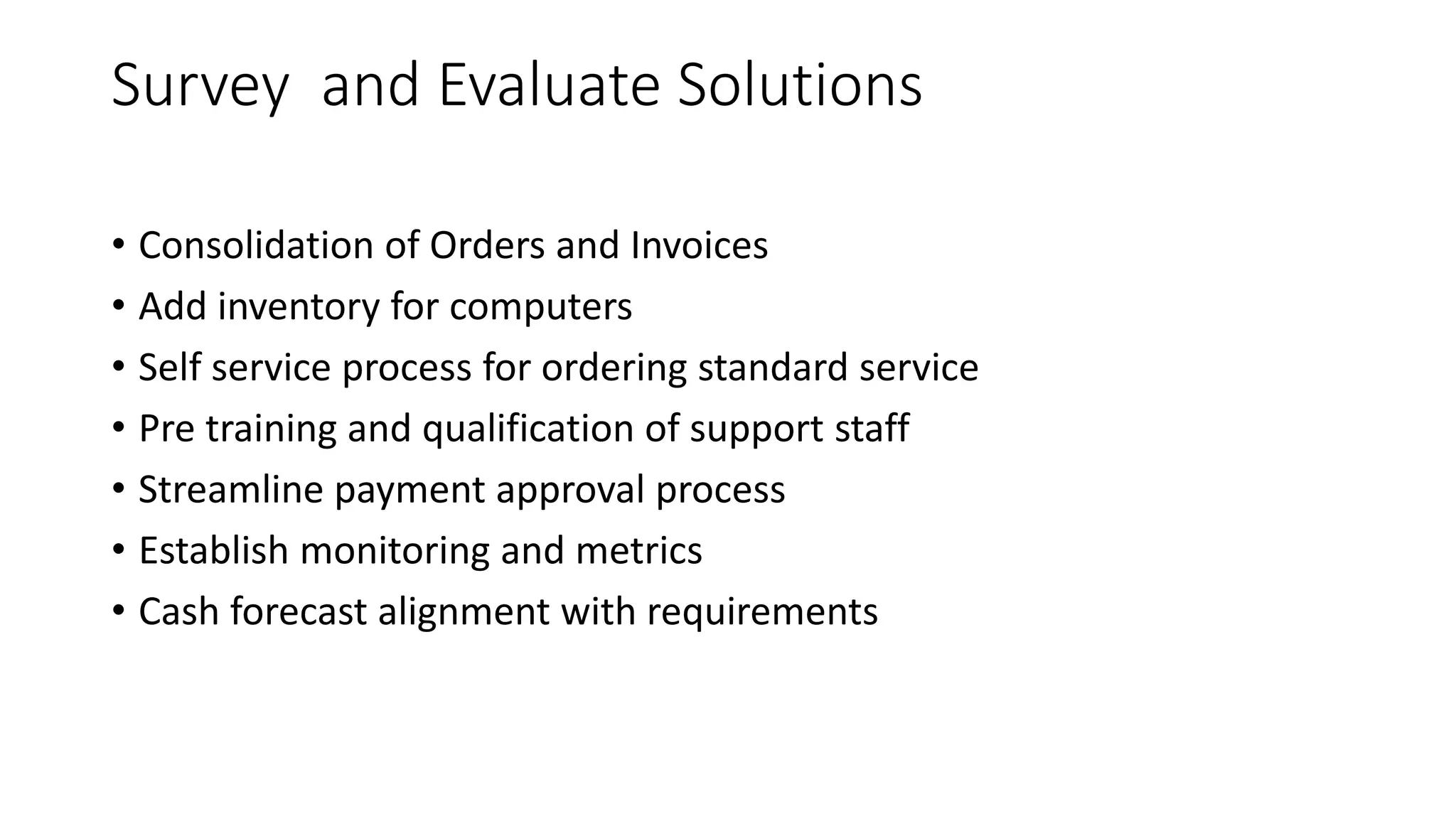 Survey and Evaluate Solutions
• Consolidation of Orders and Invoices
• Add inventory for computers
• Self service process for ordering standard service
• Pre training and qualification of support staff
• Streamline payment approval process
• Establish monitoring and metrics
• Cash forecast alignment with requirements
 