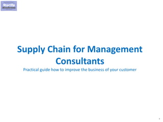 1
Supply Chain for Management
Consultants
Practical guide how to improve the business of your customer
 