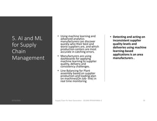 5. AI and ML
for Supply
Chain
Management
• Using machine learning and
advanced analytics
manufacturers can discover
quickly who their best and
worst suppliers are, and which
production centers are most
accurate in catching errors.
• Manufacturers are using
dashboards for applying
machine learning to supplier
quality, delivery and
consistency challenges.
• Line Balancing for Plant
assembly based on supplier
production and loading plan
on machines(On Job- line) in
real time monitoring
• Detecting and acting on
inconsistent supplier
quality levels and
deliveries using machine
learning-based
applications is an area
manufacturers .
8/23/2020 Supply Chain for Next Generation - SELVAN ATHISHTARAJ V 10
 