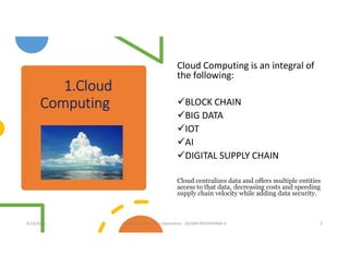 1.Cloud
Computing
Cloud Computing is an integral of
the following:
BLOCK CHAIN
BIG DATA
IOT
AI
DIGITAL SUPPLY CHAIN
Cloud centralizes data and offers multiple entities
access to that data, decreasing costs and speeding
supply chain velocity while adding data security.
8/23/2020 Supply Chain for Next Generation - SELVAN ATHISHTARAJ V 3
 