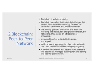 2.Blockchain:
Peer-to-Peer
Network
• Blockchain, is a chain of blocks..
• Blockchain has called distributed digital ledger that
records the transactions occurring between two
parties in a permanent and verifiable manner.
• The primary goal of a blockchain is to allow the
recording and distribution of digital information, but
not editing. Data stored on a blockchain is
immutable.
• Immutability refers to its ability to remain
unchanged.
• A blockchain is a growing list of records, and each
block in a blockchain is linked using cryptography.
• A blockchain functions as a decentralized database.
This database is managed by computers that belong
to a peer-to-peer network.
 