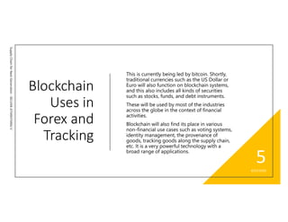 Blockchain
Uses in
Forex and
Tracking
SupplyChainforNextGeneration-SELVANATHISHTARAJV
This is currently being led by bitcoin. Shortly,
traditional currencies such as the US Dollar or
Euro will also function on blockchain systems,
and this also includes all kinds of securities
such as stocks, funds, and debt instruments.
These will be used by most of the industries
across the globe in the context of financial
activities.
Blockchain will also find its place in various
non-financial use cases such as voting systems,
identity management, the provenance of
goods, tracking goods along the supply chain,
etc. It is a very powerful technology with a
broad range of applications.
8/23/2020
5
 