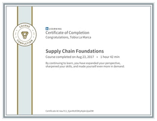 Certificate of Completion
Congratulations, Tobia La Marca
Supply Chain Foundations
Course completed on Aug 23, 2017 • 1 hour 42 min
By continuing to learn, you have expanded your perspective,
sharpened your skills, and made yourself even more in demand.
Certificate Id: Aau7L5_EjanNUEl0KyXipkn2paOW
 