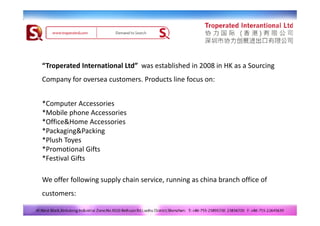 “Troperated International Ltd”  was established in 2008 in HK as a Sourcing 
Company for oversea customers. Products line focus on:


*Computer Accessories 
*Mobile phone Accessories
 Mobile phone Accessories
*Office&Home Accessories
*Packaging&Packing
*Pl h T
*Plush Toyes
*Promotional Gifts
*Festival Gifts

We offer following supply chain service, running as china branch office of 
customers:
 