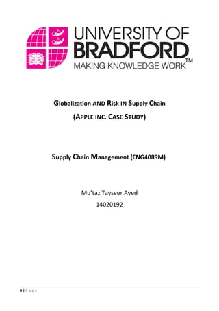 0 | P a g e
Globalization AND Risk IN Supply Chain
(APPLE INC. CASE STUDY)
Supply Chain Management (ENG4089M)
Mu’taz Tayseer Ayed
14020192
 