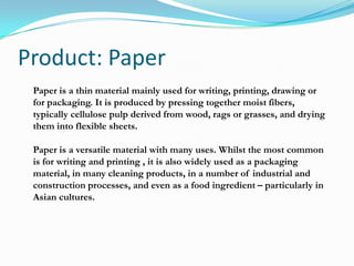 Product: Paper
Paper is a thin material mainly used for writing, printing, drawing or
for packaging. It is produced by pressing together moist fibers,
typically cellulose pulp derived from wood, rags or grasses, and drying
them into flexible sheets.
Paper is a versatile material with many uses. Whilst the most common
is for writing and printing , it is also widely used as a packaging
material, in many cleaning products, in a number of industrial and
construction processes, and even as a food ingredient – particularly in
Asian cultures.