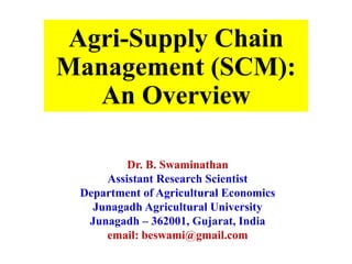 Agri-Supply Chain
Management (SCM):
An Overview
Dr. B. Swaminathan
Assistant Research Scientist
Department of Agricultural Economics
Junagadh Agricultural University
Junagadh – 362001, Gujarat, India
email: beswami@gmail.com
 