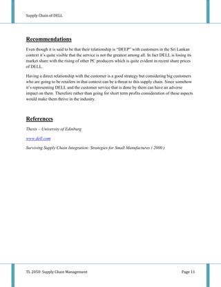 Supply Chain of DELL




Recommendations
Even though it is said to be that their relationship is “DEEP” with customers in the Sri Lankan
context it’s quite visible that the service is not the greatest among all. In fact DELL is losing its
market share with the rising of other PC producers which is quite evident in recent share prices
of DELL.

Having a direct relationship with the customer is a good strategy but considering big customers
who are going to be retailers in that context can be a threat to this supply chain. Since somehow
it’s representing DELL and the customer service that is done by them can have an adverse
impact on them. Therefore rather than going for short term profits consideration of these aspects
would make them thrive in the industry.



References
Thesis – University of Edinburg

www.dell.com

Surviving Supply Chain Integration: Strategies for Small Manufactures ( 2000 )




TL 2050: Supply Chain Management                                                               Page 11
 