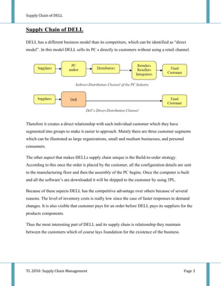 Supply Chain of DELL


Supply Chain of DELL

DELL has a different business model than its competitors, which can be identified as “direct
model”. In this model DELL sells its PC s directly to customers without using a retail channel.




Therefore it creates a direct relationship with each individual customer which they have
segmented into groups to make it easier to approach. Mainly there are three customer segments
which can be illustrated as large organizations, small and medium businesses, and personal
consumers.

The other aspect that makes DELLs supply chain unique is the Build-to-order strategy.
According to this once the order is placed by the customer, all the configuration details are sent
to the manufacturing floor and then the assembly of the PC begins. Once the computer is built
and all the software’s are downloaded it will be shipped to the customer by using 3PL.

Because of these aspects DELL has the competitive advantage over others because of several
reasons. The level of inventory costs is really low since the case of faster responses to demand
changes. It is also visible that customer pays for an order before DELL pays its suppliers for the
products components.

Thus the most interesting part of DELL and its supply chain is relationship they maintain
between the customers which of course lays foundation for the existence of the business.




TL 2050: Supply Chain Management                                                             Page 3
 