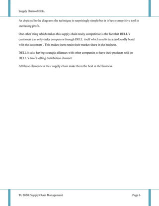 Supply Chain of DELL


As depicted in the diagrams the technique is surprisingly simple but it is best competitive tool in
increasing profit.

One other thing which makes this supply chain really competitive is the fact that DELL’s
customers can only order computers through DELL itself which results in a profoundly bond
with the customers . This makes them retain their market share in the business.

DELL is also having strategic alliances with other companies to have their products sold on
DELL’s direct selling distribution channel.

All these elements in their supply chain make them the best in the business.




TL 2050: Supply Chain Management                                                             Page 6
 