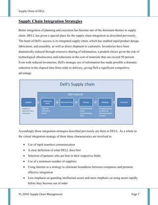 Supply Chain of DELL


Supply Chain Integration Strategies

Better integration of planning and execution has become one of the dominant themes in supply
chain. DELL has given a special place for the supply chain integration as described previously.
The heart of Dell's success is its integrated supply chain, which has enabled rapid product design,
fabrication, and assembly, as well as direct shipment to customers. Inventories have been
dramatically reduced through extensive sharing of information, a prudent choice given the risk of
technological obsolescence and reductions in the cost of materials that can exceed 50 percent.
Even with reduced inventories, Dell's strategic use of information has made possible a dramatic
reduction in the elapsed time from order to delivery, giving Dell a significant competitive
advantage.




Accordingly those integration strategies described previously are there in DELL. As a whole in
the virtual integration strategy of them these characteristics are involved in.

      Use of rapid seamless communication
      A clear definition of what DELL does best
      Selection of partners who are best in their respective fields
      Use of a minimum number of suppliers
      Using internet as a strategy to eliminate boundaries between companies and promote
       effective integration
      Less emphasis on guarding intellectual assets and more emphasis on using assets rapidly
       before they become out of order


TL 2050: Supply Chain Management                                                              Page 7
 