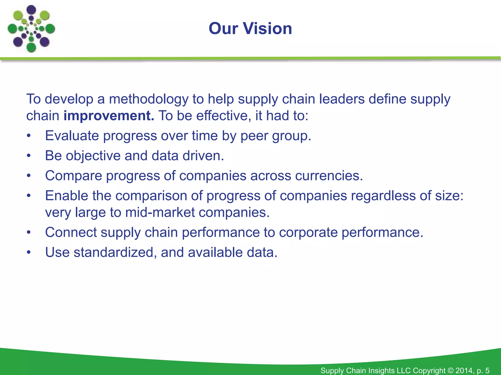 Supply Chain Insights LLC Copyright © 2014, p. 5
To develop a methodology to help supply chain leaders define supply
chain improvement. To be effective, it had to:
• Evaluate progress over time by peer group.
• Be objective and data driven.
• Compare progress of companies across currencies.
• Enable the comparison of progress of companies regardless of size:
very large to mid-market companies.
• Connect supply chain performance to corporate performance.
• Use standardized, and available data.
Our Vision
 