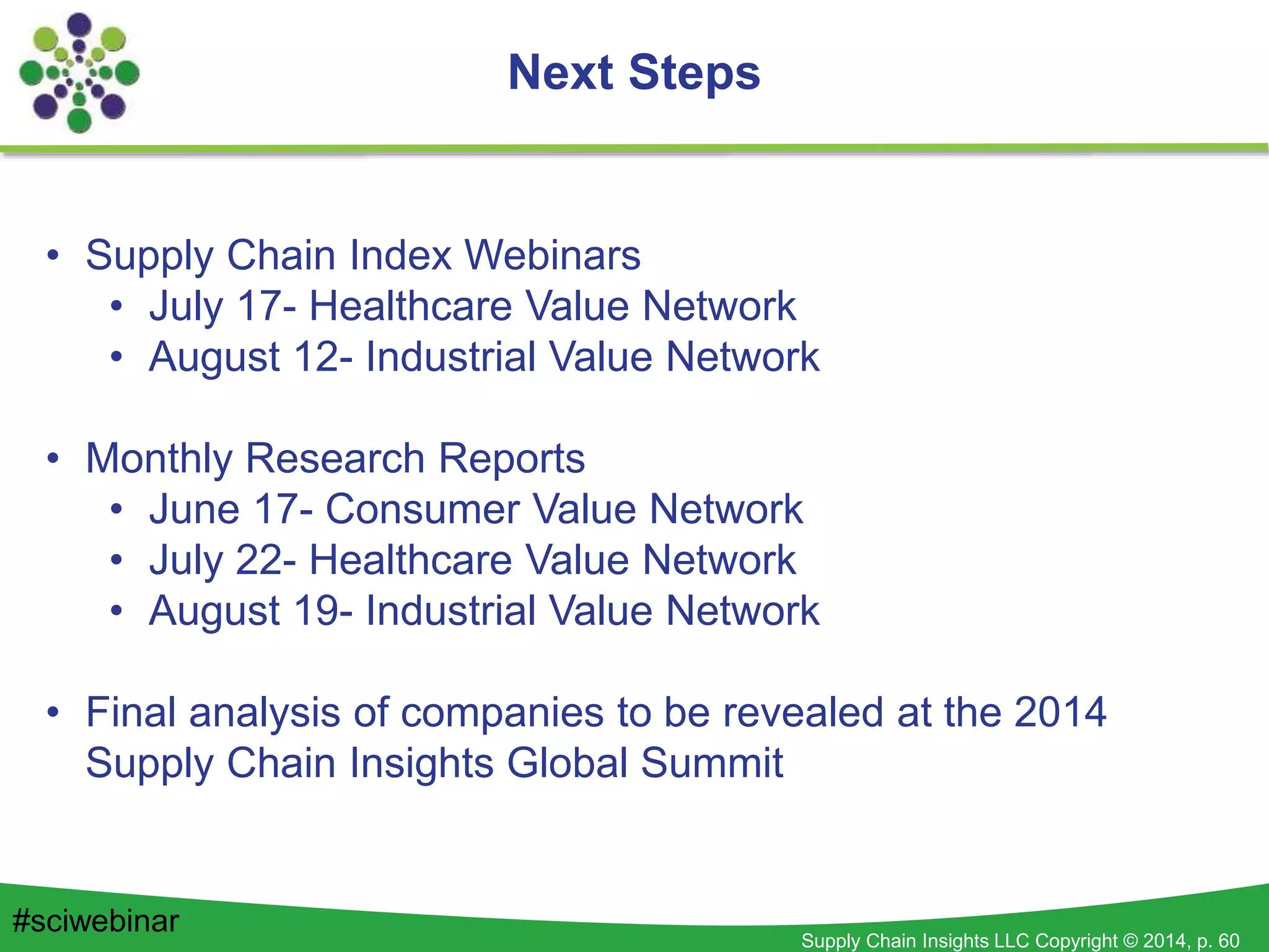 Supply Chain Insights LLC Copyright © 2014, p. 60
Next Steps
#sciwebinar
• Supply Chain Index Webinars
• July 17- Healthcare Value Network
• August 12- Industrial Value Network
• Monthly Research Reports
• June 17- Consumer Value Network
• July 22- Healthcare Value Network
• August 19- Industrial Value Network
• Final analysis of companies to be revealed at the 2014
Supply Chain Insights Global Summit
 