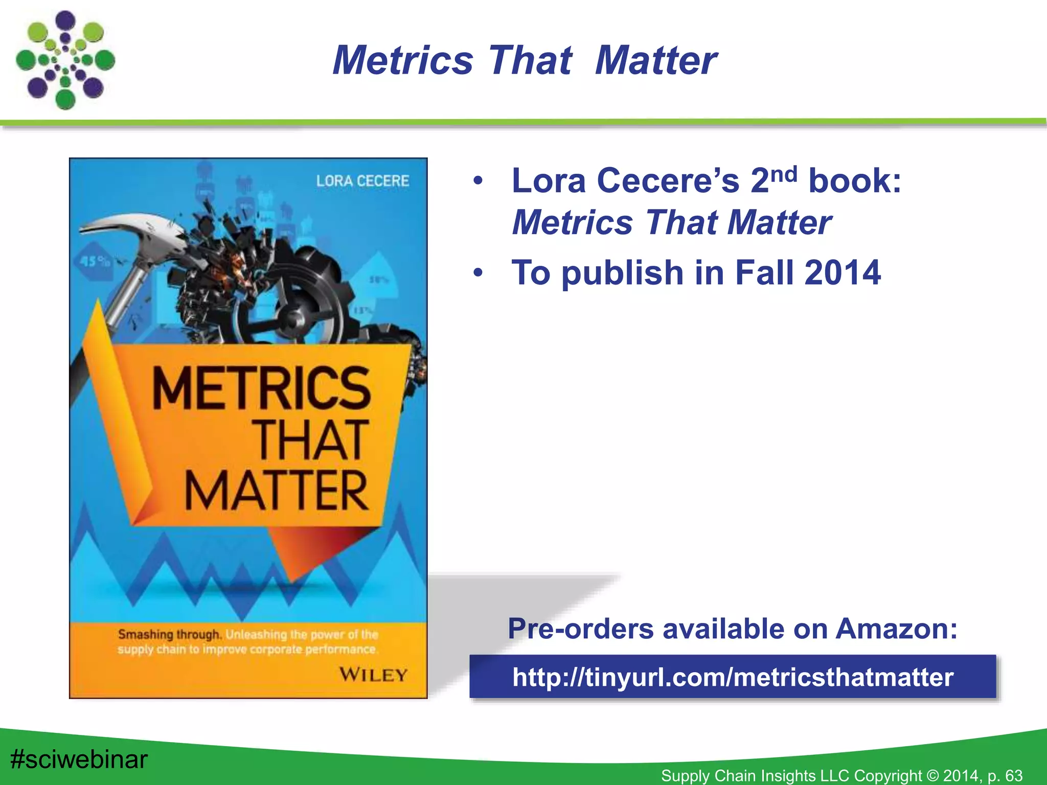 Supply Chain Insights LLC Copyright © 2014, p. 63
Metrics That Matter
• Lora Cecere’s 2nd book:
Metrics That Matter
• To publish in Fall 2014
http://tinyurl.com/metricsthatmatter
Pre-orders available on Amazon:
#sciwebinar
 