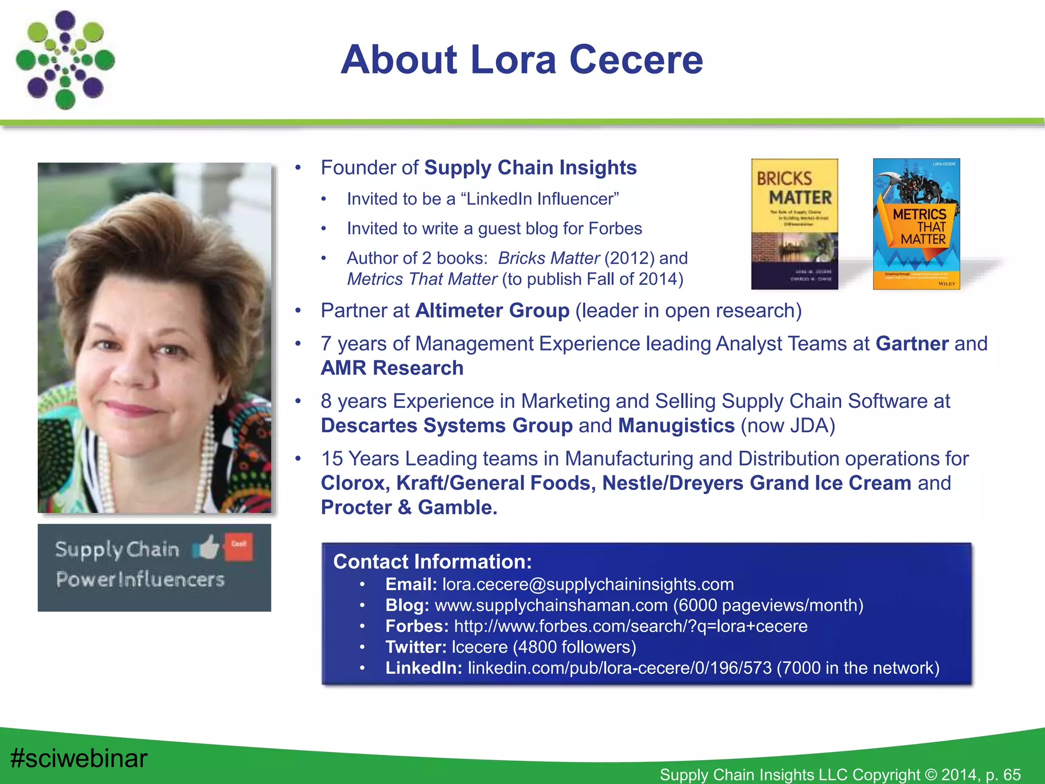 Supply Chain Insights LLC Copyright © 2014, p. 65
About Lora Cecere
• Founder of Supply Chain Insights
• Invited to be a “LinkedIn Influencer”
• Invited to write a guest blog for Forbes
• Author of 2 books: Bricks Matter (2012) and
Metrics That Matter (to publish Fall of 2014)
• Partner at Altimeter Group (leader in open research)
• 7 years of Management Experience leading Analyst Teams at Gartner and
AMR Research
• 8 years Experience in Marketing and Selling Supply Chain Software at
Descartes Systems Group and Manugistics (now JDA)
• 15 Years Leading teams in Manufacturing and Distribution operations for
Clorox, Kraft/General Foods, Nestle/Dreyers Grand Ice Cream and
Procter & Gamble.
Contact Information:
• Email: lora.cecere@supplychaininsights.com
• Blog: www.supplychainshaman.com (6000 pageviews/month)
• Forbes: http://www.forbes.com/search/?q=lora+cecere
• Twitter: lcecere (4800 followers)
• LinkedIn: linkedin.com/pub/lora-cecere/0/196/573 (7000 in the network)
#sciwebinar
 