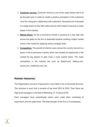 9
 Customer service: Customer service is one of the major factors that is to
be focused upon in order to create a positive perception in the customers
mind for a long term relationship with customers. Govasool.com is focused
to a large extent on the after sales service which leads to become a major
player in the industry.
 Market Share: As the e-commerce market is growing at a very high rate
across the globe so the firm is dedicated towards creating a better market
share in the market by applying various strategic tools.
 Competition: The growth of internet users across the country has led to a
boom in the e-commerce industry which has created an opportunity in the
market for big players to gain more n more market share. The major
competitors in the industry are such as flipkart.com, letsbuy.com,
koovs.com, indiatimes.com, etc.
Human resource:
The Organization structure of govasool is more likely to be a horizontal structure.
The structure is such that it consists of top level CEO & COO. Then there are
High level managers in the field of Marketing, IT, Finance & HR.
Each managers have subordinates which work under them consisting of
supervisors and the sales force. The total strength of the firm is 70 employees.
 