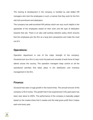 10
The training & development in the company is handled by well skilled HR
managers who train the employees in such a manner that they work for the firm
with full commitment and dedication.
The company has well-nourished HR policies which are very much helpful in the
appraisals of the employees based on their work and the type of dedication
towards their job. There is an also well working retention policy which ensures
that the employees join the firm as a long term perspective and make the most
out of it.
Operations:
Operation department is one of the major strength of the company.
Govasool.com as a firm is very much focused and consists of work force of major
talents across the country. The operation managers keep control on all the
operational activities that takes place in the distribution and inventory
management in the firm.
Finance:
Govasool has seen a huge growth in the recent times. The annual turnover of the
company is Rs 8 crores. The growth that it has experienced in the past years has
been near about to 200%. The performance of the company is basically judged
based on the market share that it creates and the total gross profit that it makes
each and every year.
 