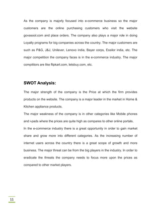 11
As the company is majorly focused into e-commerce business so the major
customers are the online purchasing customers who visit the website
govasool.com and place orders. The company also plays a major role in doing
Loyalty programs for big companies across the country. The major customers are
such as P&G, J&J, Unilever, Lenovo india, Bayer corps, Essilor india, etc. The
major competition the company faces is in the e-commerce industry. The major
compititors are like flipkart.com, letsbuy.com, etc.
SWOT Analysis:
The major strength of the company is the Price at which the firm provides
products on the website. The company is a major leader in the market in Home &
Kitchen appliance products.
The major weakness of the company is in other categories like Mobile phones
and i-pads where the prices are quite high as compares to other online portals.
In the e-commerce industry there is a great opportunity in order to gain market
share and grow more into different categories. As the increasing number of
internet users across the country there is a great scope of growth and more
business. The major threat can be from the big players in the industry. In order to
eradicate the threats the company needs to focus more upon the prices as
compared to other market players.
 