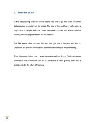 12
3. Need for Study
In the fast growing and busy world, noone has time to go and shop even their
daily required products from the shops. The cost of fuel and heavy traffic takes a
major time of people and thus comes the need for a fast and efficient way of
retailing which is expected to be the future trend.
But, like every other process this also has got lots of barriers and thus to
undertand the process involved in e-commerce becomes an important thing.
Thus this research has been carried to understand the Supply Chain processes
involved in an E-Commerce firm. As E-Commerce is a fast growing trend and is
expected to be the future of retailing.
 