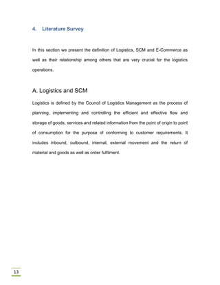 13
4. Literature Survey
In this section we present the definition of Logistics, SCM and E-Commerce as
well as their relationship among others that are very crucial for the logistics
operations.
A. Logistics and SCM
Logistics is defined by the Council of Logistics Management as the process of
planning, implementing and controlling the efficient and effective flow and
storage of goods, services and related information from the point of origin to point
of consumption for the purpose of conforming to customer requirements. It
includes inbound, outbound, internal, external movement and the return of
material and goods as well as order fulfilment.
 