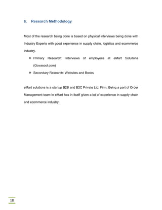 18
6. Research Methodology
Most of the research being done is based on physical interviews being done with
Industry Experts with good experience in supply chain, logistics and ecommerce
industry.
 Primary Research: Interviews of employees at eMart Soluitons
(Govasool.com)
 Secondary Research: Websites and Books
eMart solutions is a startup B2B and B2C Private Ltd. Firm. Being a part of Order
Management team in eMart has in itself given a lot of experience in supply chain
and ecommerce industry.
 