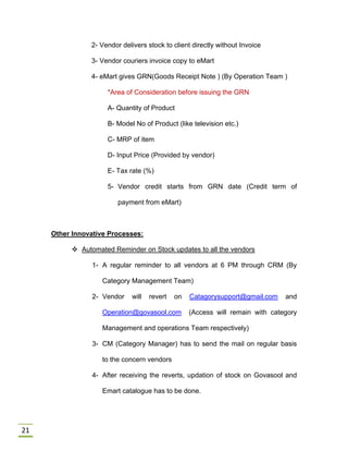 21
2- Vendor delivers stock to client directly without Invoice
3- Vendor couriers invoice copy to eMart
4- eMart gives GRN(Goods Receipt Note ) (By Operation Team )
*Area of Consideration before issuing the GRN
A- Quantity of Product
B- Model No of Product (like television etc.)
C- MRP of item
D- Input Price (Provided by vendor)
E- Tax rate (%)
5- Vendor credit starts from GRN date (Credit term of
payment from eMart)
Other Innovative Processes:
 Automated Reminder on Stock updates to all the vendors
1- A regular reminder to all vendors at 6 PM through CRM (By
Category Management Team)
2- Vendor will revert on Catagorysupport@gmail.com and
Operation@govasool.com (Access will remain with category
Management and operations Team respectively)
3- CM (Category Manager) has to send the mail on regular basis
to the concern vendors
4- After receiving the reverts, updation of stock on Govasool and
Emart catalogue has to be done.
 