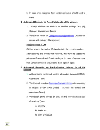 22
5- In case of no response from vendor reminders should send to
them
 Automated Reminder on Price Updation to all the vendors
1- 15 days reminder will send to all vendors through CRM (By
Category Management Team)
2- Vendor will revert on Catagorysupport@gmail.com (Access will
remain with category Management)
Responsibilities of CM
CM has to send the mail on 15 days basis to the concern vendors
After receiving the reverts from vendors, they have to update the
prices on Govasool and Emart catalogue. In case of no response
from vendor reminders should send them again n again
 Automated Reminder on Invoice/invoice Latency to all the
vendors
1- A Reminder to vendor will send to all vendors through CRM (By
Operations Team)
2- Vendour will revert on Operation@govasool.com with scan copy
of Invoice or with AWD Details (Access will remain with
operations Team)
3- Verification of the invoice on CRM on the following basis: (By
Operations Team)
A- Quantity
B- Model No.
C- MRP of Product
 