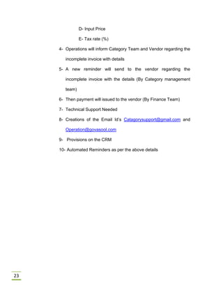 23
D- Input Price
E- Tax rate (%)
4- Operations will inform Category Team and Vendor regarding the
incomplete invoice with details
5- A new reminder will send to the vendor regarding the
incomplete invoice with the details (By Category management
team)
6- Then payment will issued to the vendor (By Finance Team)
7- Technical Support Needed
8- Creations of the Email Id’s Catagorysupport@gmail.com and
Operation@govasool.com
9- Provisions on the CRM
10- Automated Reminders as per the above details
 