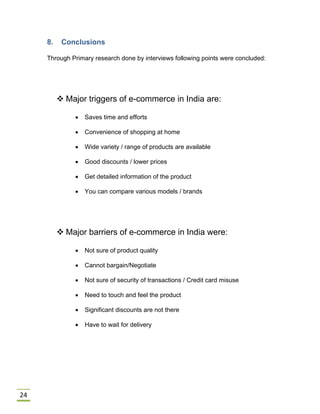 24
8. Conclusions
Through Primary research done by interviews following points were concluded:
 Major triggers of e-commerce in India are:
 Saves time and efforts
 Convenience of shopping at home
 Wide variety / range of products are available
 Good discounts / lower prices
 Get detailed information of the product
 You can compare various models / brands
 Major barriers of e-commerce in India were:
 Not sure of product quality
 Cannot bargain/Negotiate
 Not sure of security of transactions / Credit card misuse
 Need to touch and feel the product
 Significant discounts are not there
 Have to wait for delivery
 