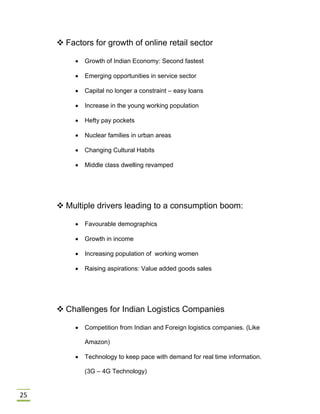 25
 Factors for growth of online retail sector
 Growth of Indian Economy: Second fastest
 Emerging opportunities in service sector
 Capital no longer a constraint – easy loans
 Increase in the young working population
 Hefty pay pockets
 Nuclear families in urban areas
 Changing Cultural Habits
 Middle class dwelling revamped
 Multiple drivers leading to a consumption boom:
 Favourable demographics
 Growth in income
 Increasing population of working women
 Raising aspirations: Value added goods sales
 Challenges for Indian Logistics Companies
 Competition from Indian and Foreign logistics companies. (Like
Amazon)
 Technology to keep pace with demand for real time information.
(3G – 4G Technology)
 