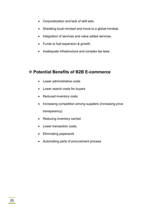 26
 Corporatization and lack of skill sets.
 Shedding local mindset and move to a global mindset.
 Integration of services and value added services.
 Funds to fuel expansion & growth.
 Inadequate infrastructure and complex tax laws.
 Potential Benefits of B2B E-commerce
 Lower administrative costs
 Lower search costs for buyers
 Reduced inventory costs
 Increasing competition among suppliers (increasing price
transparency)
 Reducing inventory carried
 Lower transaction costs:
 Eliminating paperwork
 Automating parts of procurement process
 