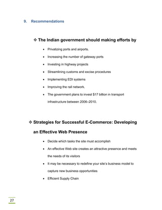 27
9. Recommendations
 The Indian government should making efforts by
 Privatizing ports and airports.
 Increasing the number of gateway ports
 Investing in highway projects
 Streamlining customs and excise procedures
 Implementing EDI systems
 Improving the rail network.
 The government plans to invest $17 billion in transport
infrastructure between 2006–2010.
 Strategies for Successful E-Commerce: Developing
an Effective Web Presence
 Decide which tasks the site must accomplish
 An effective Web site creates an attractive presence and meets
the needs of its visitors
 It may be necessary to redefine your site’s business model to
capture new business opportunities
 Efficient Supply Chain
 