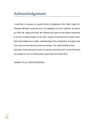 2
Acknowledgement
I would like to express my special thanks of gratitude to Ms. Neha Gupta (Sr.
Category Manager- govasool.com), my colleagues at emart solutions, as well as
our CEO- Mr. Aditya and COO- Mr. Srikanth who gave me the golden opportunity
to do this wonderful project on the topic “Impact of ecommerce on supply chain,
which also helped me in better understanding of the complexities of supply chain
and i came to know about so many new things. I am really thankful to them.
Secondly I would also like to thank my parents and friends (Mr. Kumar Prashant)
who helped me a lot in finishing this project within the limited time.
THANKS TO ALL WHO HELPED ME.
 