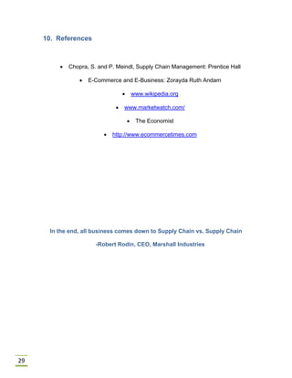 29
10. References
 Chopra, S. and P. Meindl, Supply Chain Management: Prentice Hall
 E-Commerce and E-Business: Zorayda Ruth Andam
 www.wikipedia.org
 www.marketwatch.com/
 The Economist
 http://www.ecommercetimes.com
In the end, all business comes down to Supply Chain vs. Supply Chain
-Robert Rodin, CEO, Marshall Industries
 